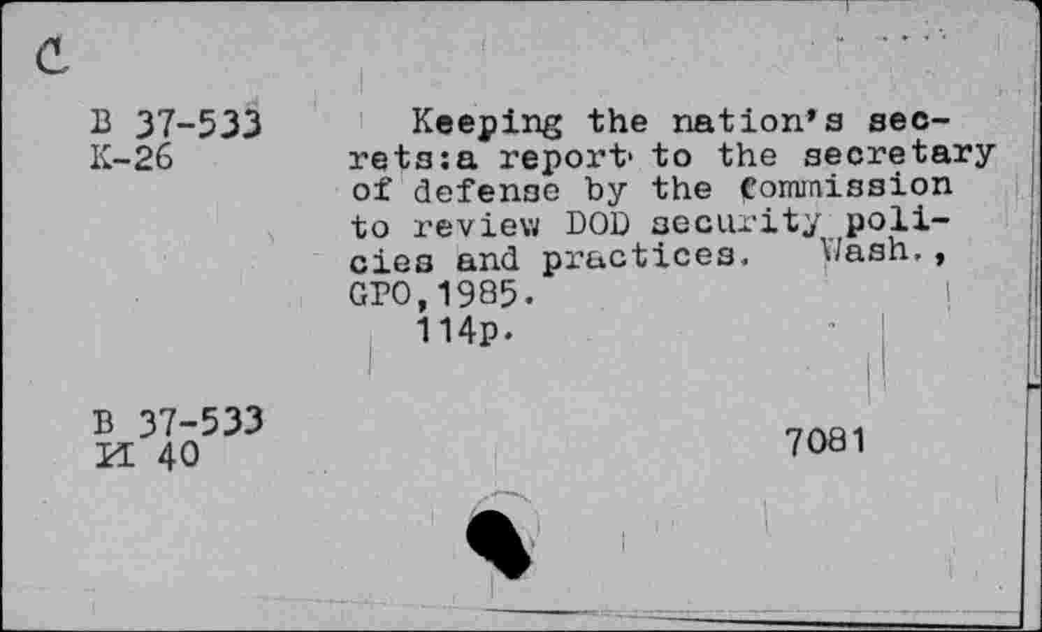 ﻿B 37-533
K-26
Keeping the nation’s secrets: a report1 to the secretary of defense by the Commission to review DOB security policies and practices. Wash,, GPO,1985.
114p.
B 37-533 M 40
7081